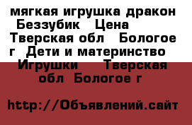 мягкая игрушка дракон Беззубик › Цена ­ 350 - Тверская обл., Бологое г. Дети и материнство » Игрушки   . Тверская обл.,Бологое г.